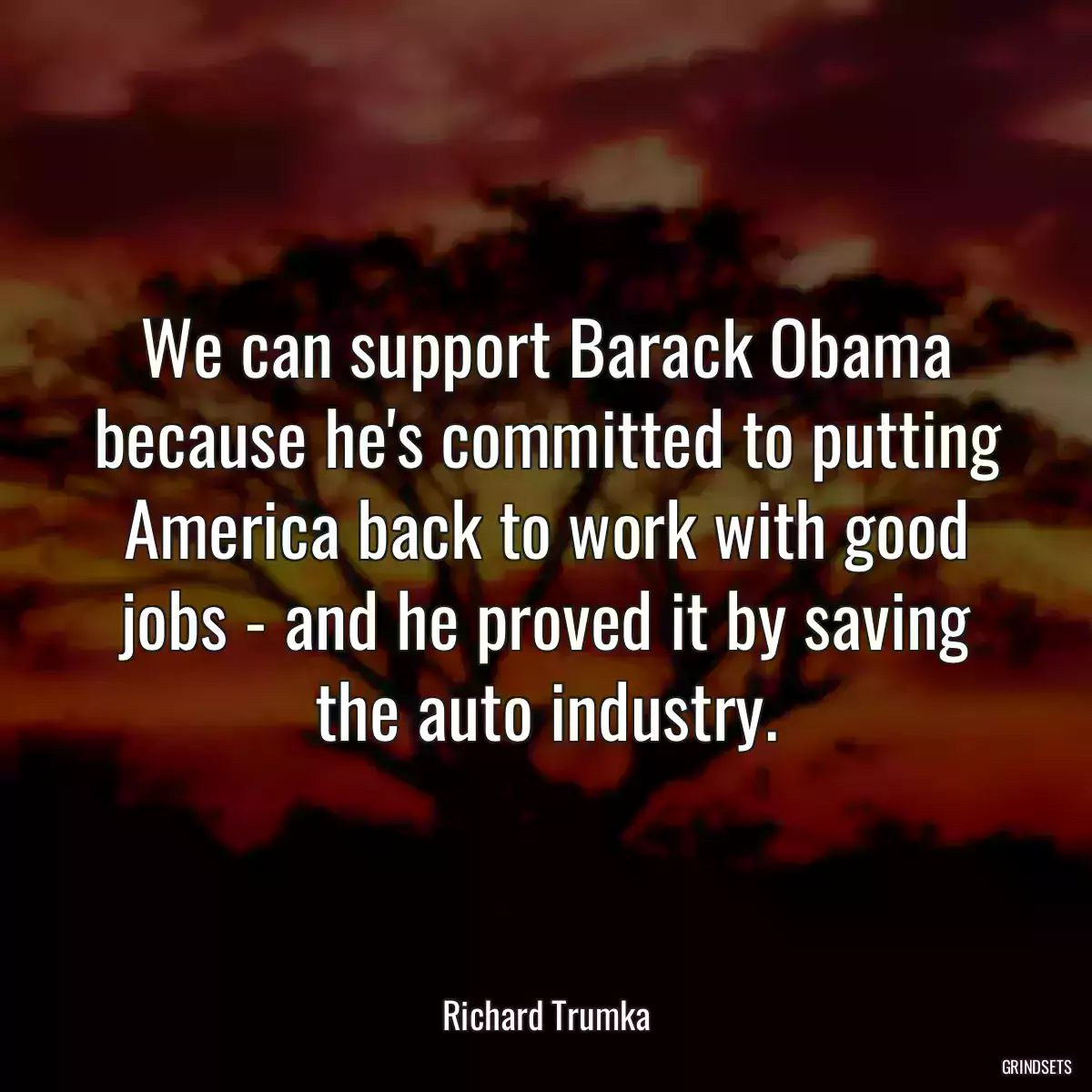 We can support Barack Obama because he\'s committed to putting America back to work with good jobs - and he proved it by saving the auto industry.