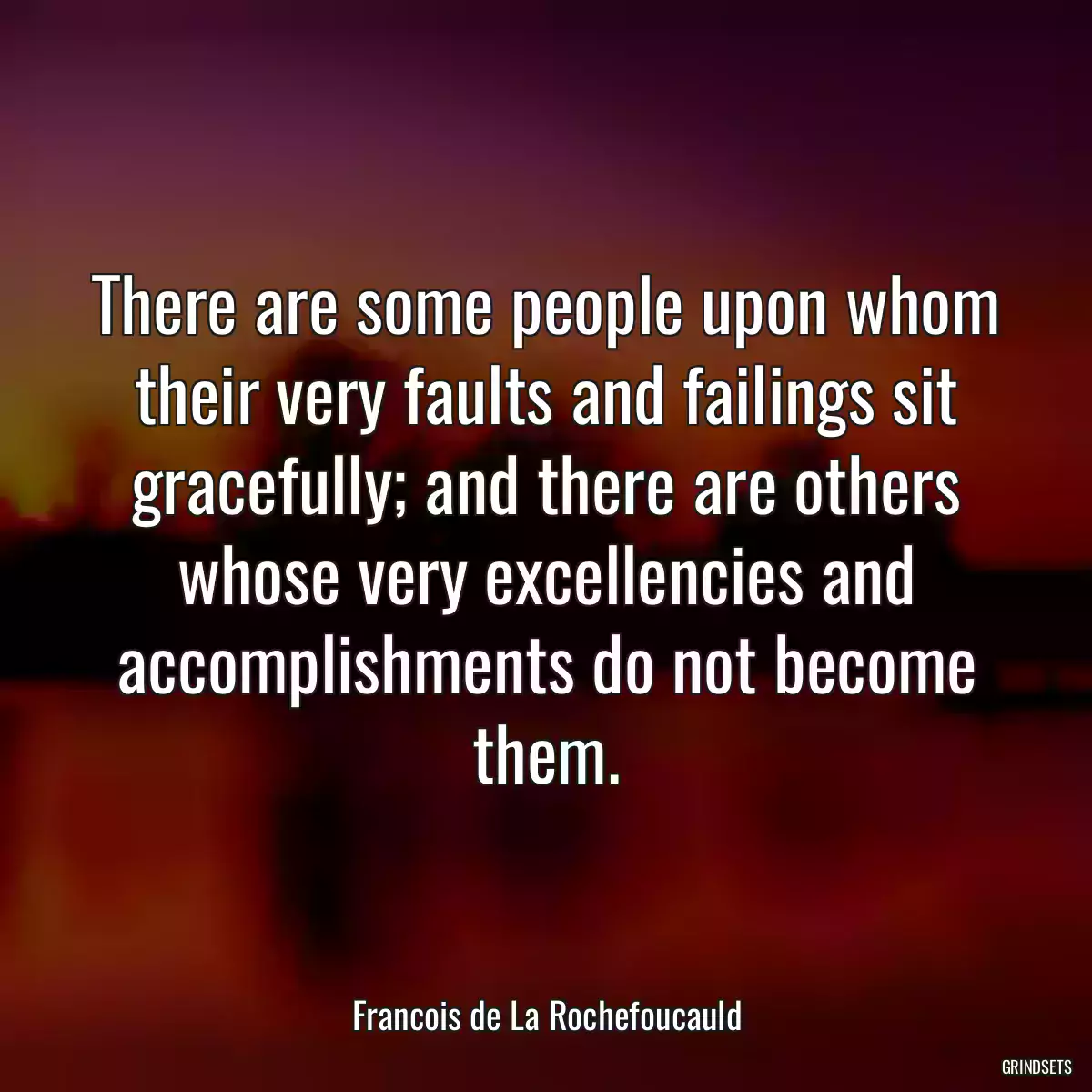 There are some people upon whom their very faults and failings sit gracefully; and there are others whose very excellencies and accomplishments do not become them.