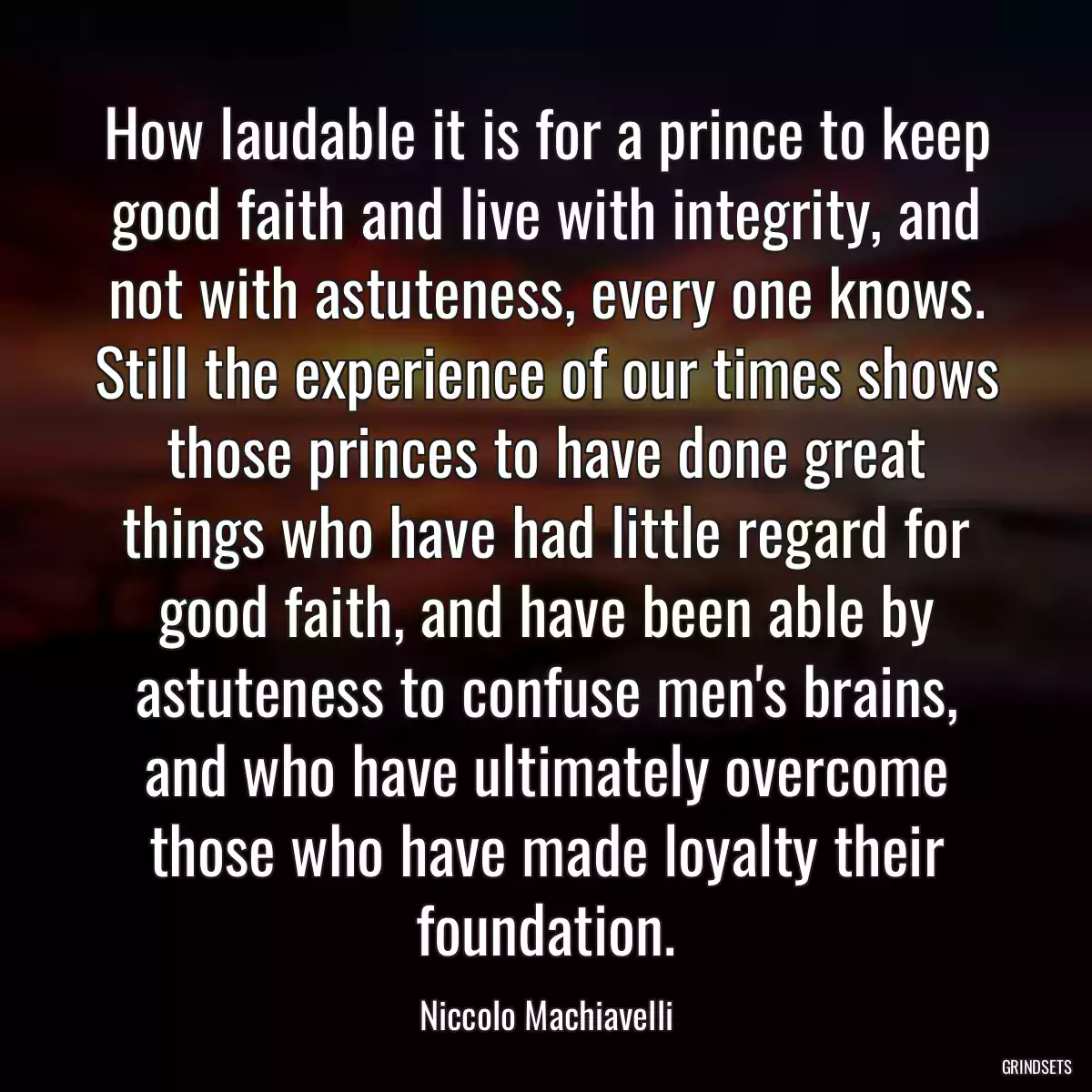 How laudable it is for a prince to keep good faith and live with integrity, and not with astuteness, every one knows. Still the experience of our times shows those princes to have done great things who have had little regard for good faith, and have been able by astuteness to confuse men\'s brains, and who have ultimately overcome those who have made loyalty their foundation.