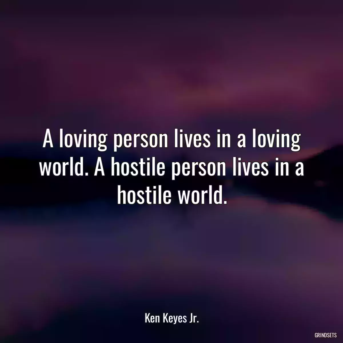 A loving person lives in a loving world. A hostile person lives in a hostile world.