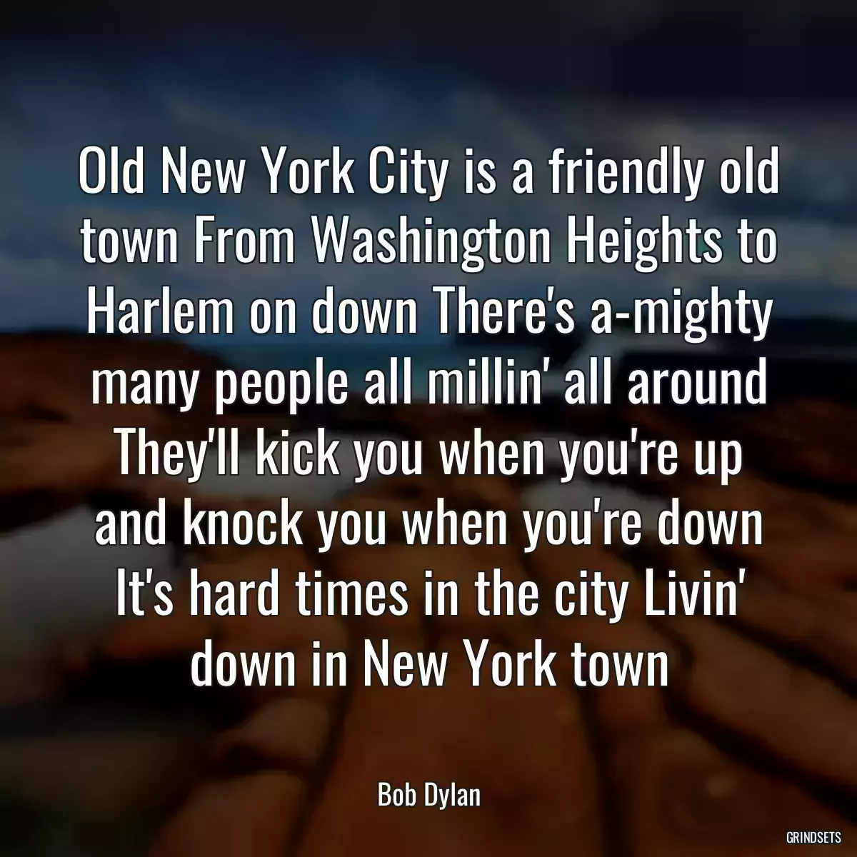 Old New York City is a friendly old town From Washington Heights to Harlem on down There\'s a-mighty many people all millin\' all around They\'ll kick you when you\'re up and knock you when you\'re down It\'s hard times in the city Livin\' down in New York town