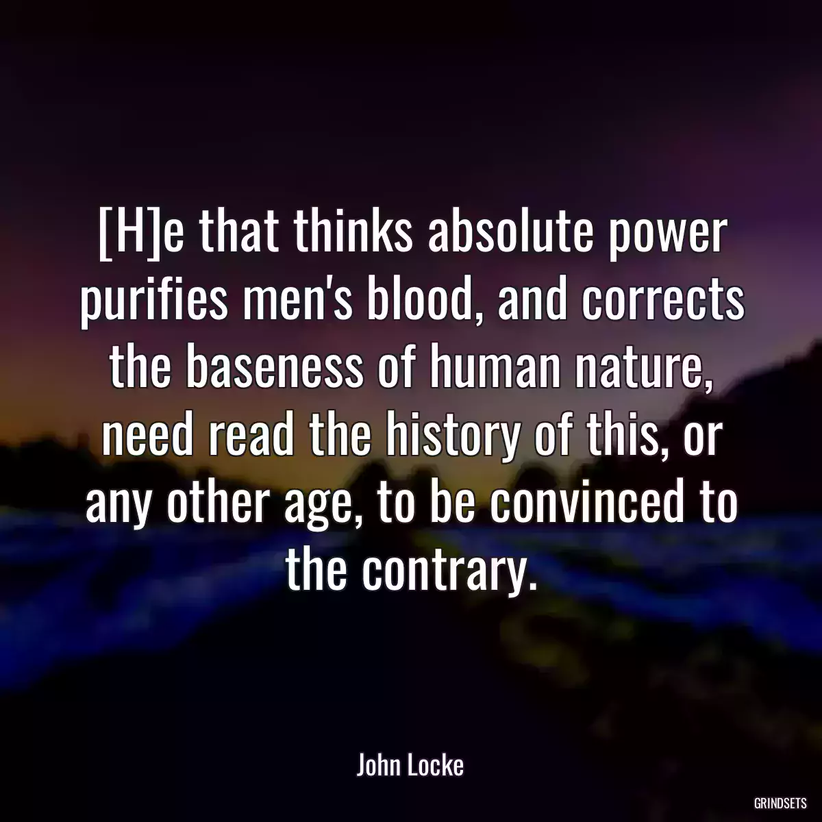 [H]e that thinks absolute power purifies men\'s blood, and corrects the baseness of human nature, need read the history of this, or any other age, to be convinced to the contrary.