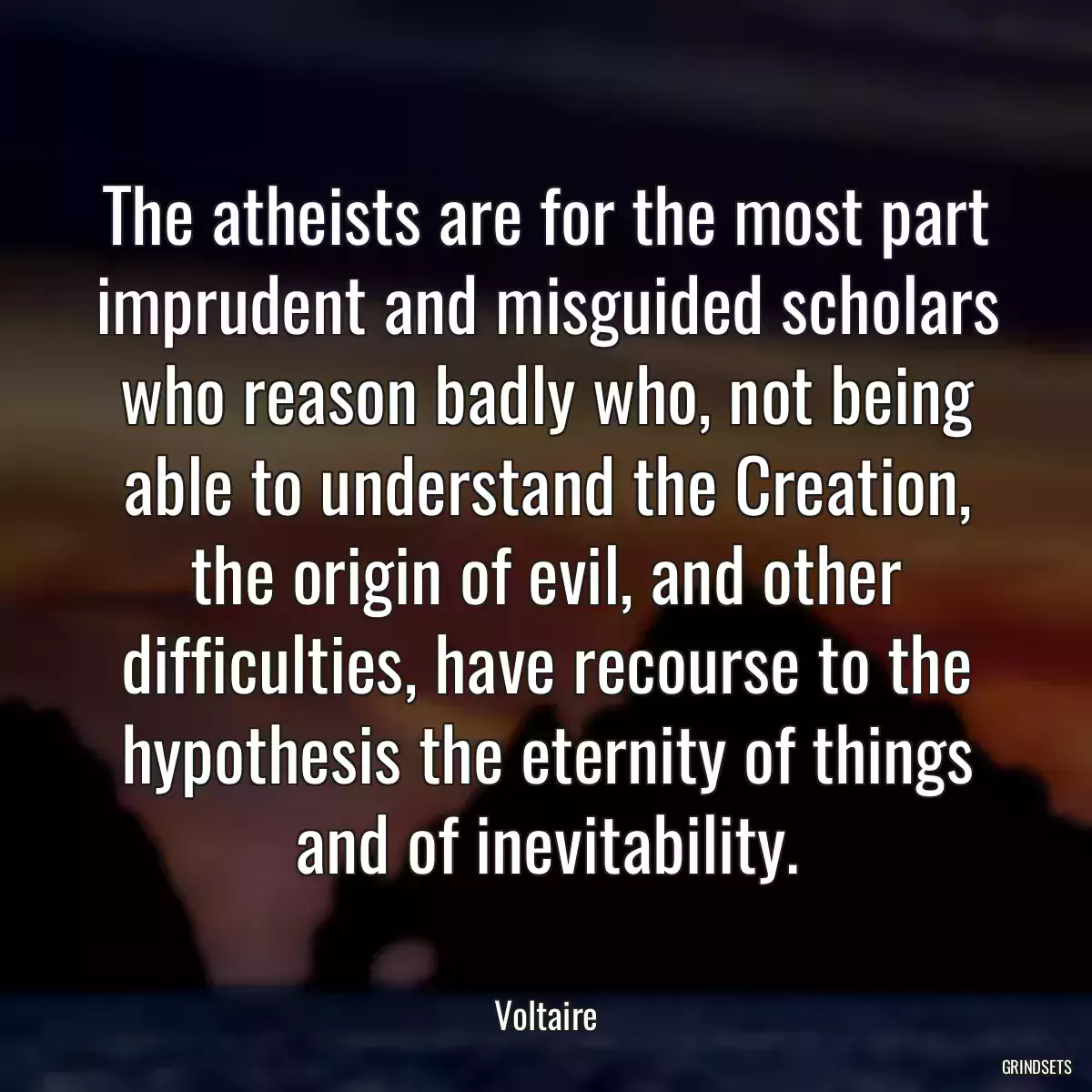 The atheists are for the most part imprudent and misguided scholars who reason badly who, not being able to understand the Creation, the origin of evil, and other difficulties, have recourse to the hypothesis the eternity of things and of inevitability.