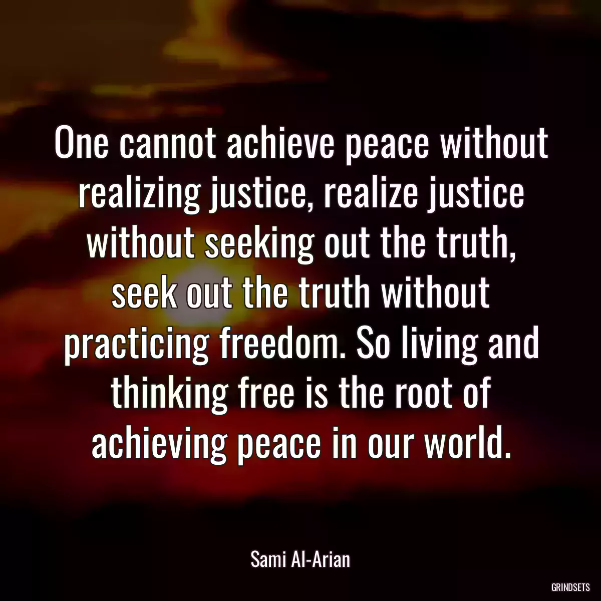 One cannot achieve peace without realizing justice, realize justice without seeking out the truth, seek out the truth without practicing freedom. So living and thinking free is the root of achieving peace in our world.