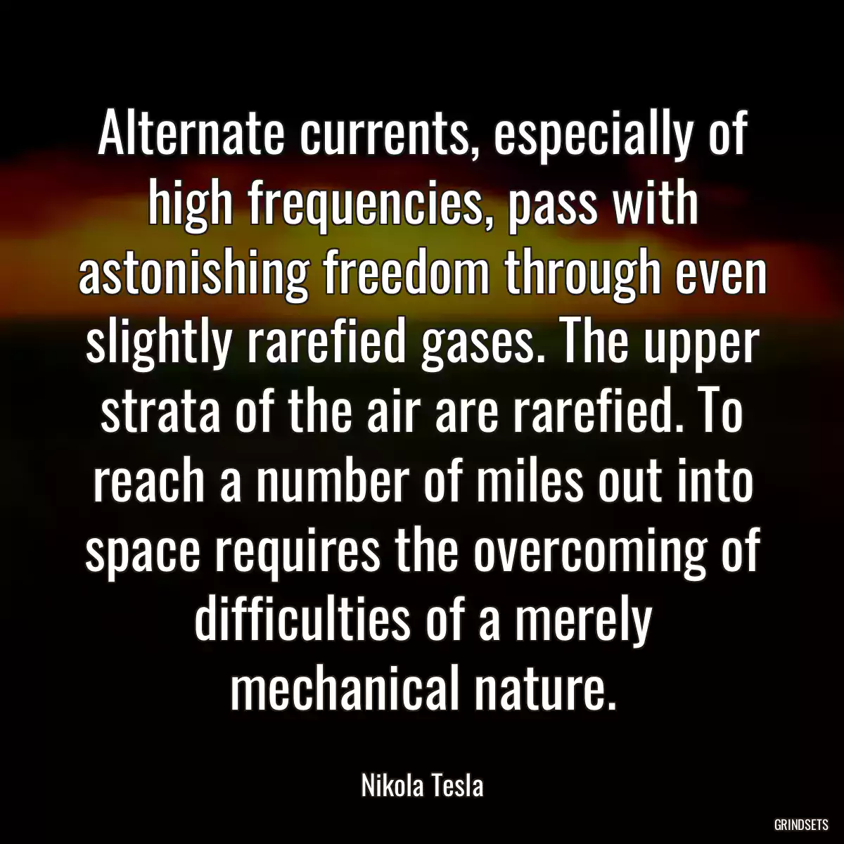 Alternate currents, especially of high frequencies, pass with astonishing freedom through even slightly rarefied gases. The upper strata of the air are rarefied. To reach a number of miles out into space requires the overcoming of difficulties of a merely mechanical nature.