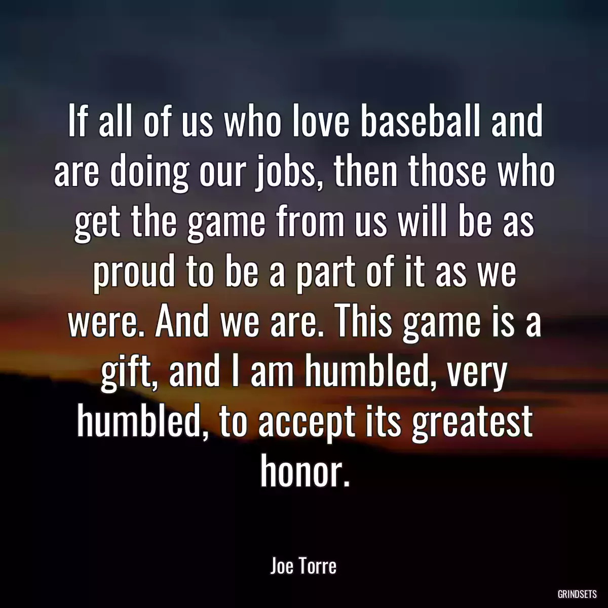 If all of us who love baseball and are doing our jobs, then those who get the game from us will be as proud to be a part of it as we were. And we are. This game is a gift, and I am humbled, very humbled, to accept its greatest honor.