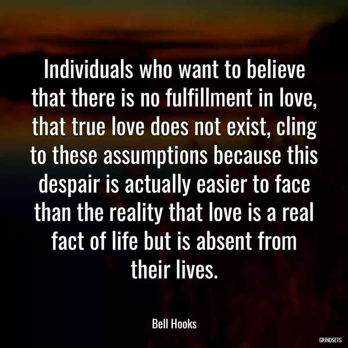 Individuals who want to believe that there is no fulfillment in love, that true love does not exist, cling to these assumptions because this despair is actually easier to face than the reality that love is a real fact of life but is absent from their lives.