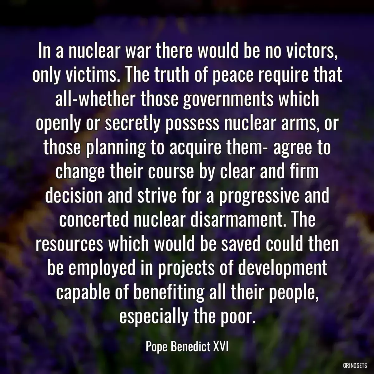 In a nuclear war there would be no victors, only victims. The truth of peace require that all-whether those governments which openly or secretly possess nuclear arms, or those planning to acquire them- agree to change their course by clear and firm decision and strive for a progressive and concerted nuclear disarmament. The resources which would be saved could then be employed in projects of development capable of benefiting all their people, especially the poor.