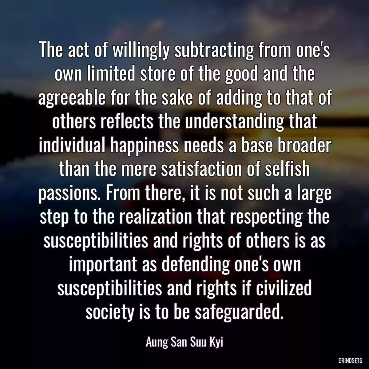 The act of willingly subtracting from one\'s own limited store of the good and the agreeable for the sake of adding to that of others reflects the understanding that individual happiness needs a base broader than the mere satisfaction of selfish passions. From there, it is not such a large step to the realization that respecting the susceptibilities and rights of others is as important as defending one\'s own susceptibilities and rights if civilized society is to be safeguarded.