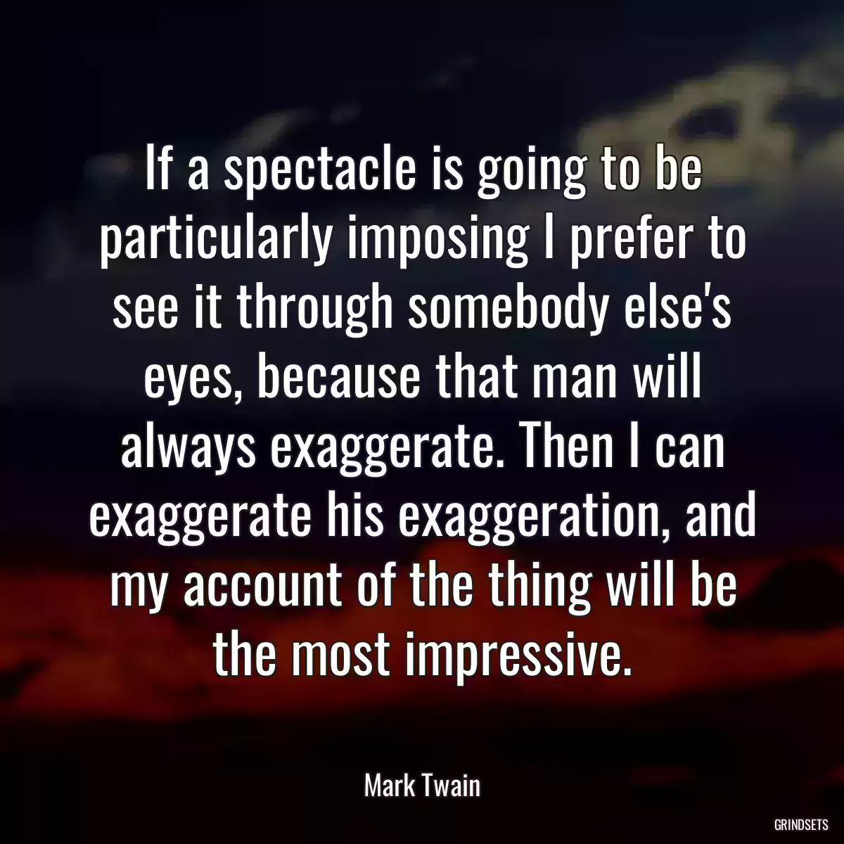 If a spectacle is going to be particularly imposing I prefer to see it through somebody else\'s eyes, because that man will always exaggerate. Then I can exaggerate his exaggeration, and my account of the thing will be the most impressive.