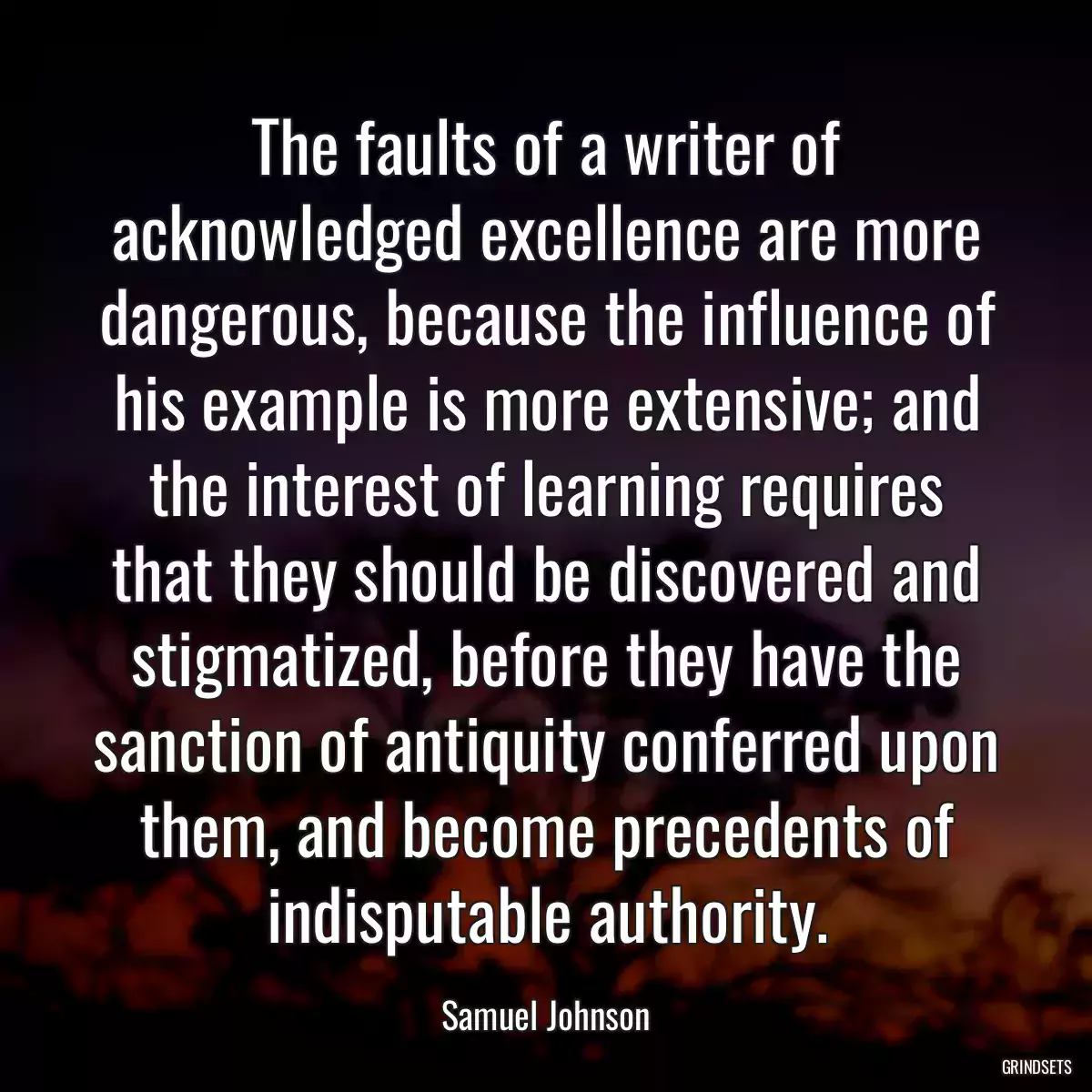 The faults of a writer of acknowledged excellence are more dangerous, because the influence of his example is more extensive; and the interest of learning requires that they should be discovered and stigmatized, before they have the sanction of antiquity conferred upon them, and become precedents of indisputable authority.