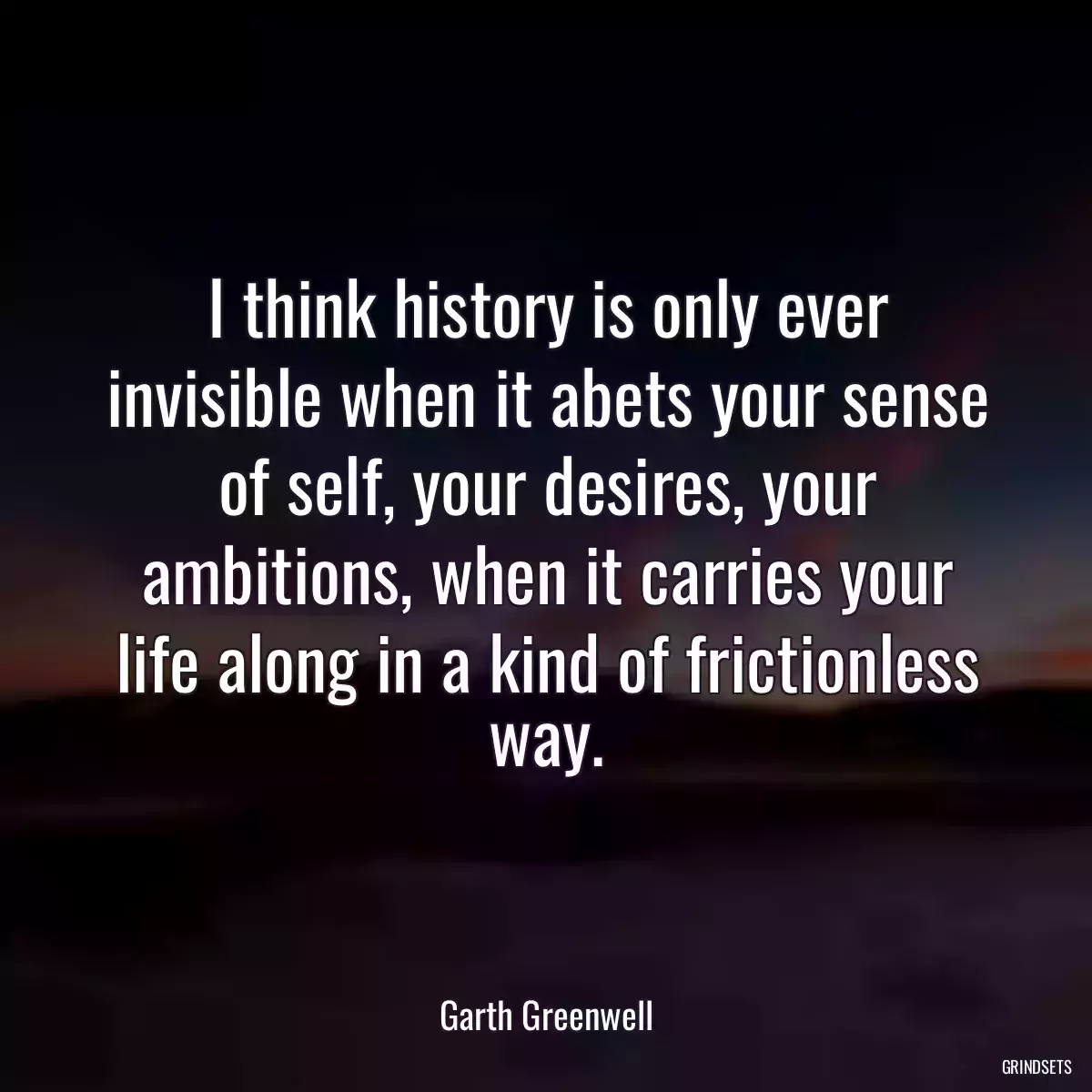 I think history is only ever invisible when it abets your sense of self, your desires, your ambitions, when it carries your life along in a kind of frictionless way.