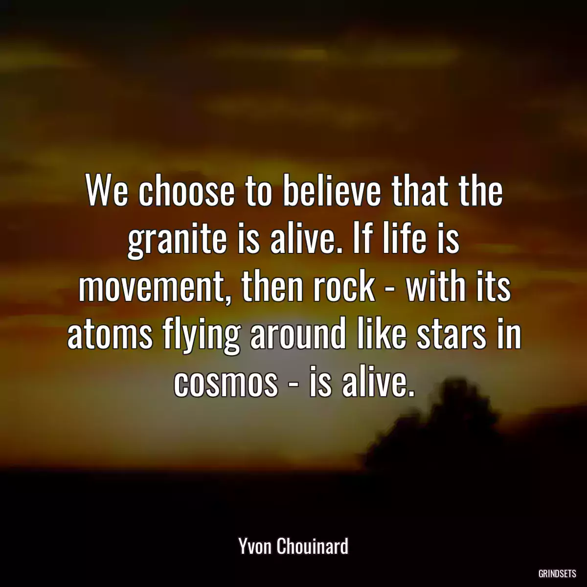 We choose to believe that the granite is alive. If life is movement, then rock - with its atoms flying around like stars in cosmos - is alive.