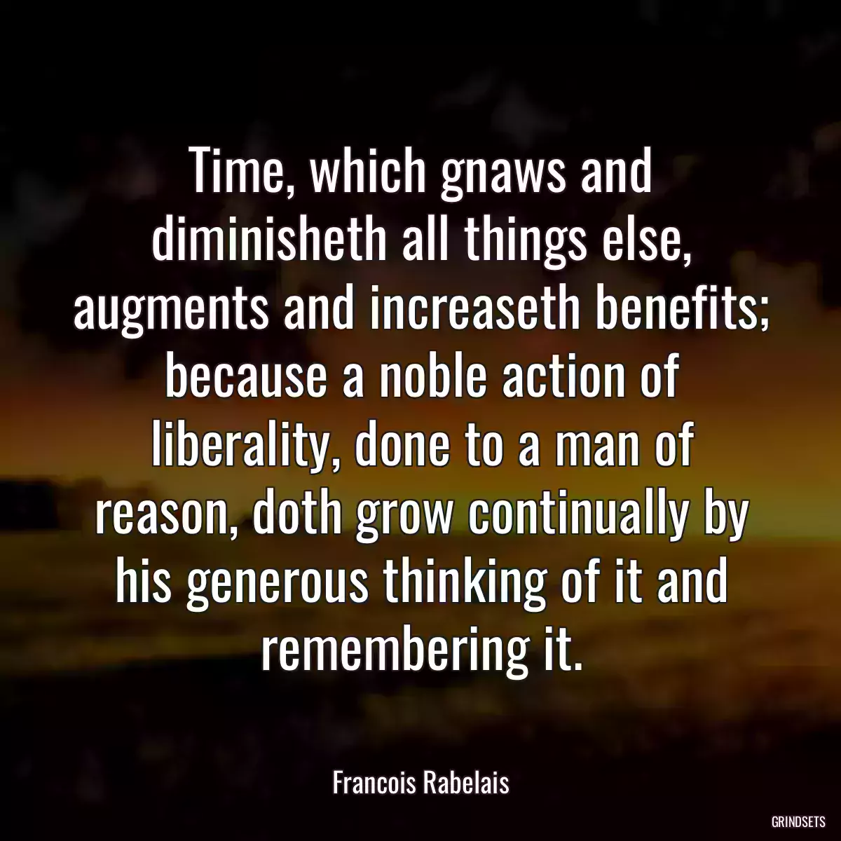 Time, which gnaws and diminisheth all things else, augments and increaseth benefits; because a noble action of liberality, done to a man of reason, doth grow continually by his generous thinking of it and remembering it.