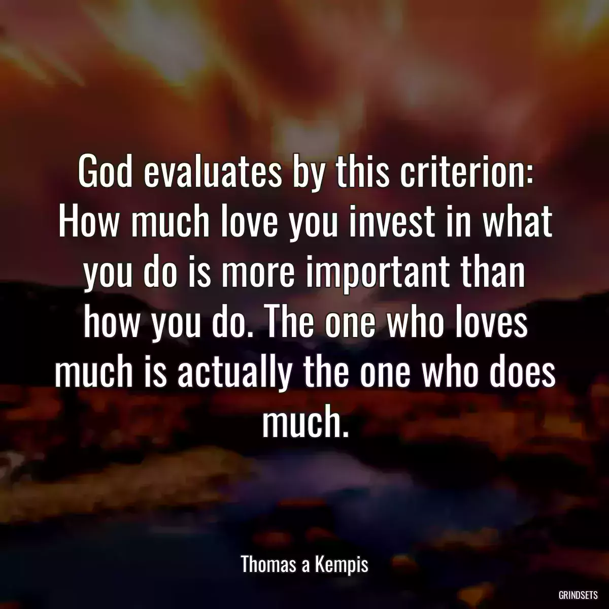 God evaluates by this criterion: How much love you invest in what you do is more important than how you do. The one who loves much is actually the one who does much.