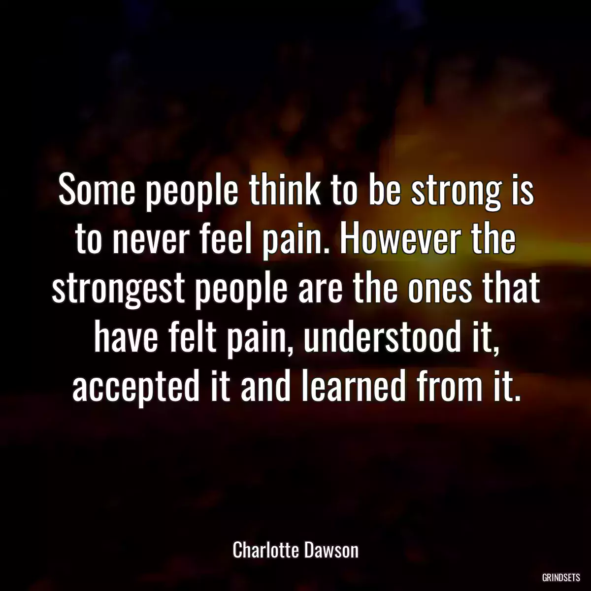 Some people think to be strong is to never feel pain. However the strongest people are the ones that have felt pain, understood it, accepted it and learned from it.