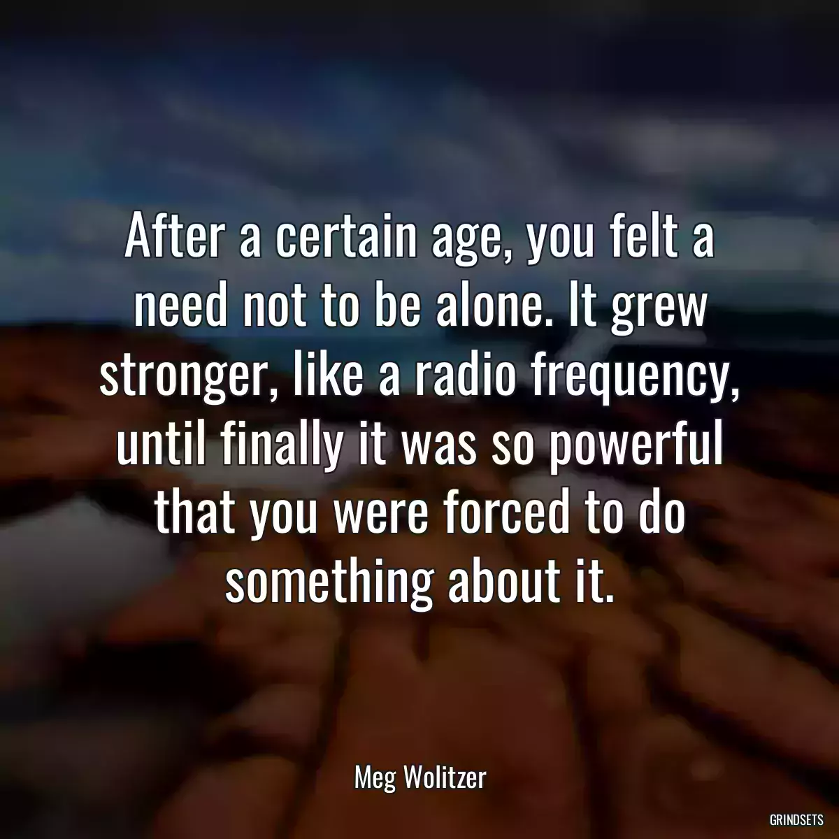 After a certain age, you felt a need not to be alone. It grew stronger, like a radio frequency, until finally it was so powerful that you were forced to do something about it.