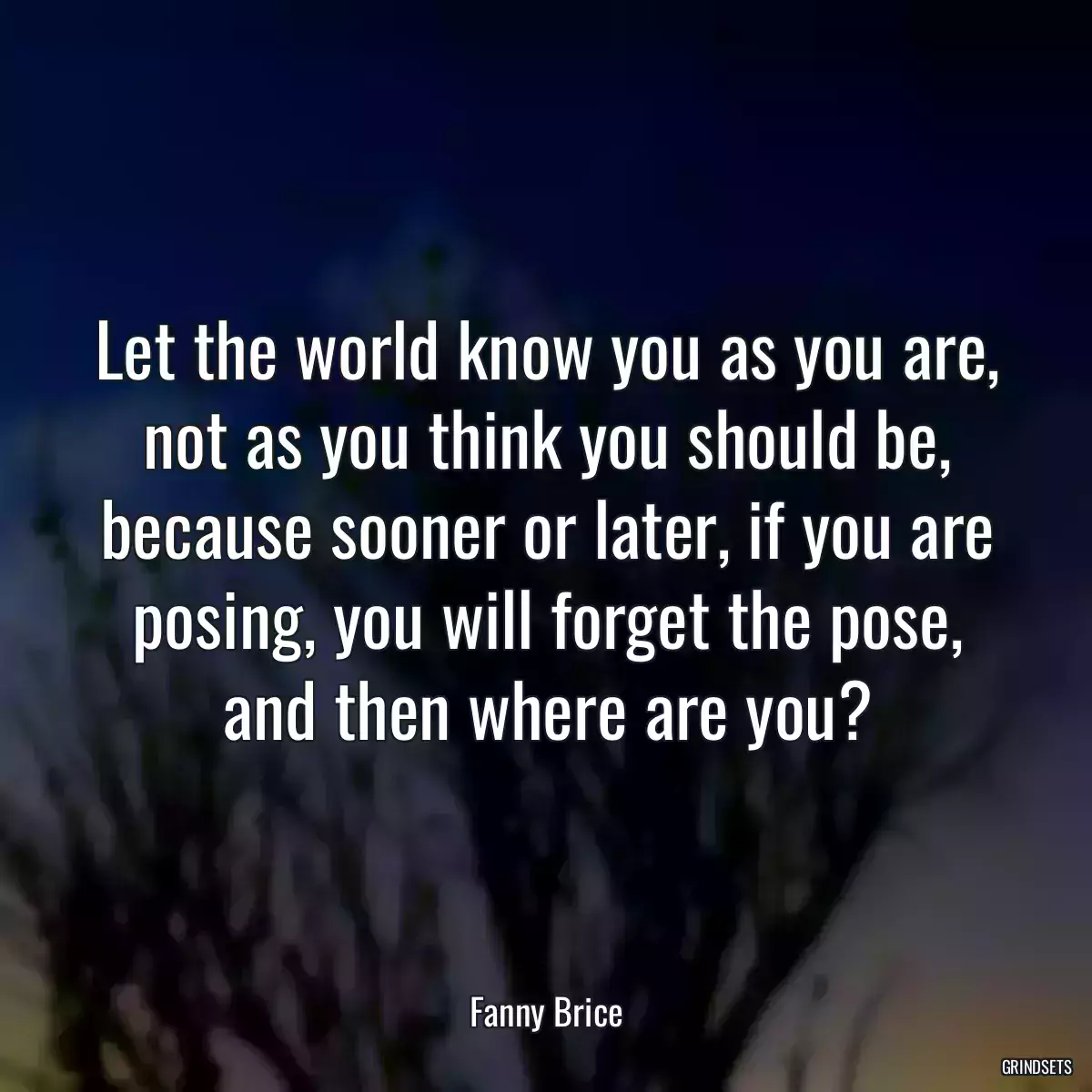 Let the world know you as you are, not as you think you should be, because sooner or later, if you are posing, you will forget the pose, and then where are you?