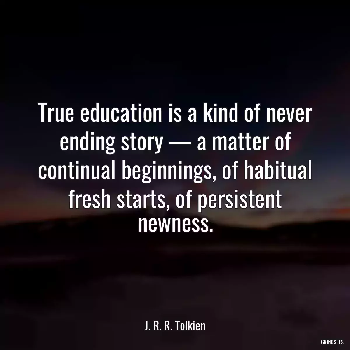 True education is a kind of never ending story — a matter of continual beginnings, of habitual fresh starts, of persistent newness.