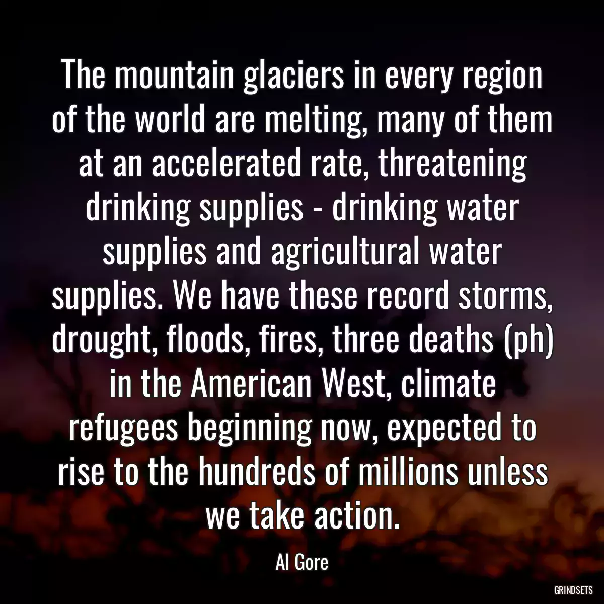 The mountain glaciers in every region of the world are melting, many of them at an accelerated rate, threatening drinking supplies - drinking water supplies and agricultural water supplies. We have these record storms, drought, floods, fires, three deaths (ph) in the American West, climate refugees beginning now, expected to rise to the hundreds of millions unless we take action.