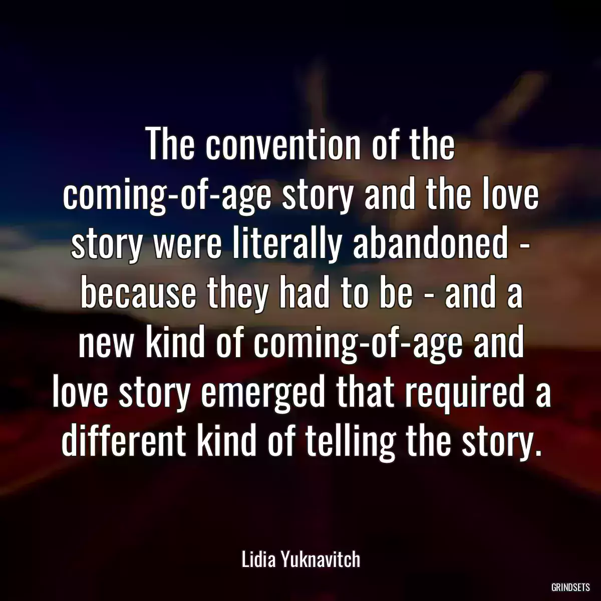 The convention of the coming-of-age story and the love story were literally abandoned - because they had to be - and a new kind of coming-of-age and love story emerged that required a different kind of telling the story.