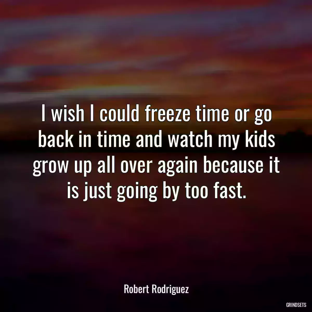 I wish I could freeze time or go back in time and watch my kids grow up all over again because it is just going by too fast.