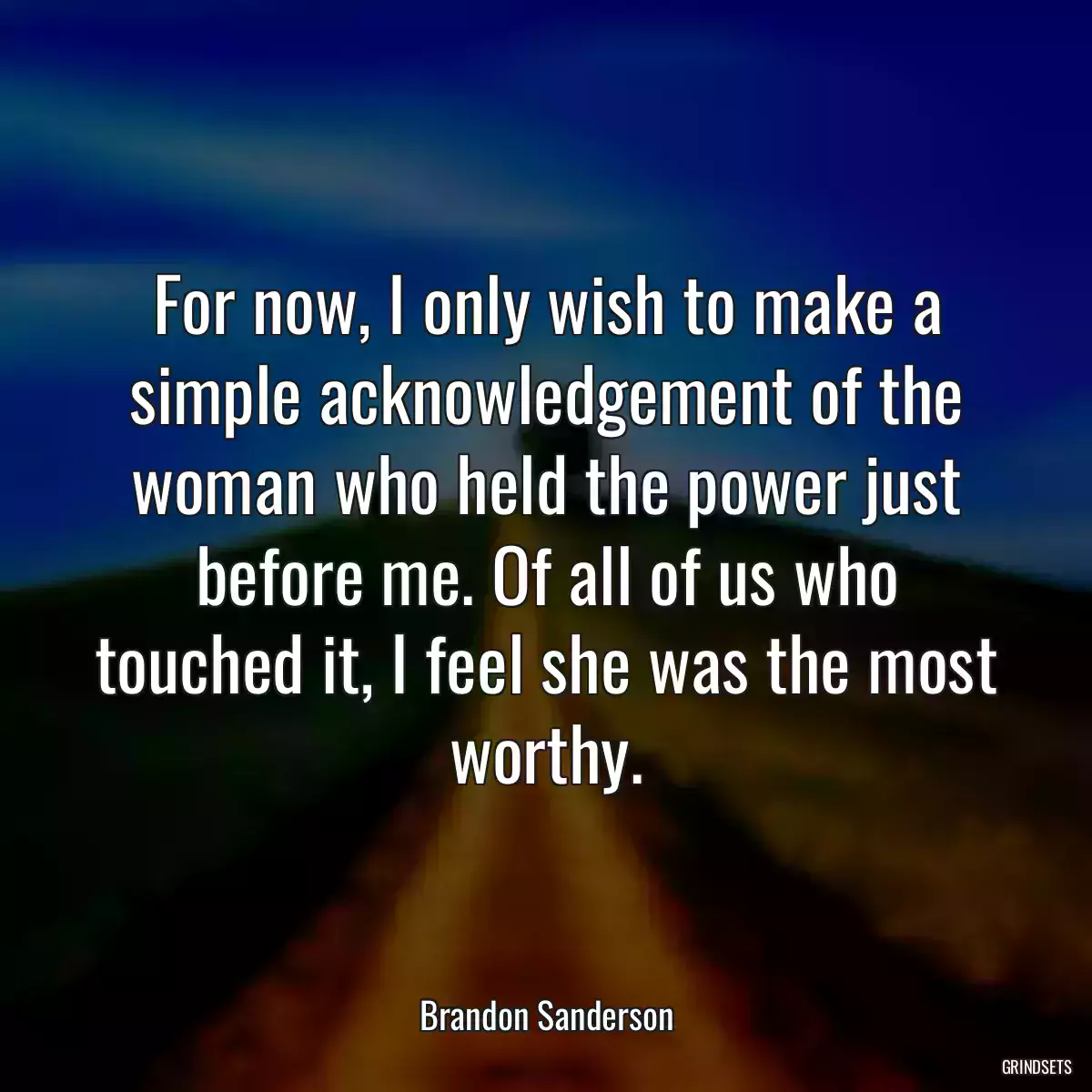 For now, I only wish to make a simple acknowledgement of the woman who held the power just before me. Of all of us who touched it, I feel she was the most worthy.