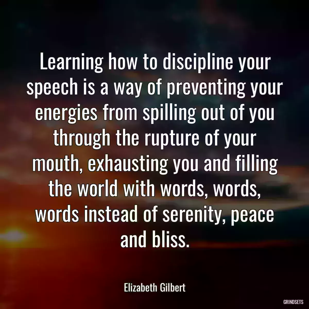 Learning how to discipline your speech is a way of preventing your energies from spilling out of you through the rupture of your mouth, exhausting you and filling the world with words, words, words instead of serenity, peace and bliss.