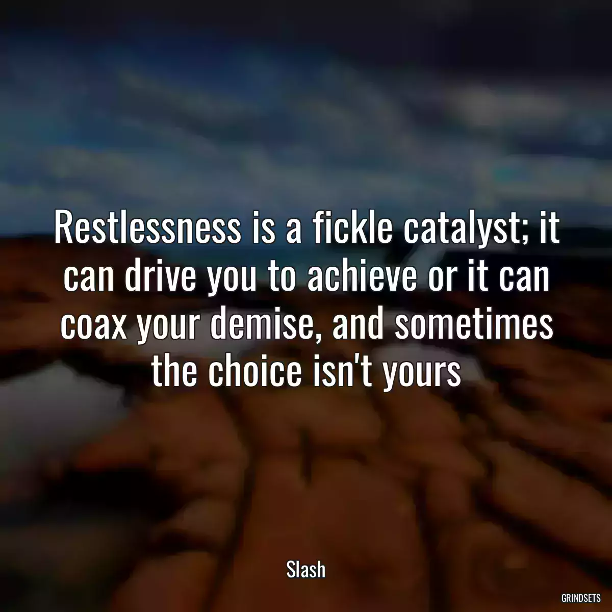 Restlessness is a fickle catalyst; it can drive you to achieve or it can coax your demise, and sometimes the choice isn\'t yours