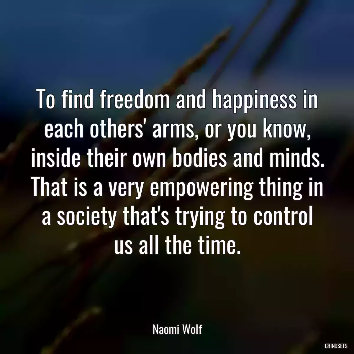 To find freedom and happiness in each others\' arms, or you know, inside their own bodies and minds. That is a very empowering thing in a society that\'s trying to control us all the time.