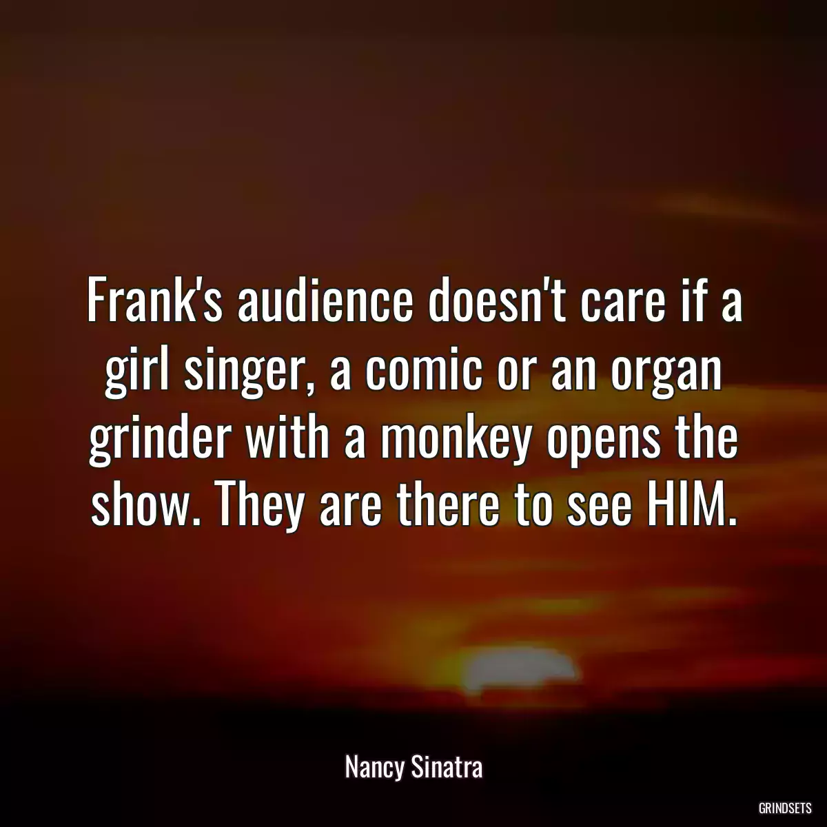 Frank\'s audience doesn\'t care if a girl singer, a comic or an organ grinder with a monkey opens the show. They are there to see HIM.