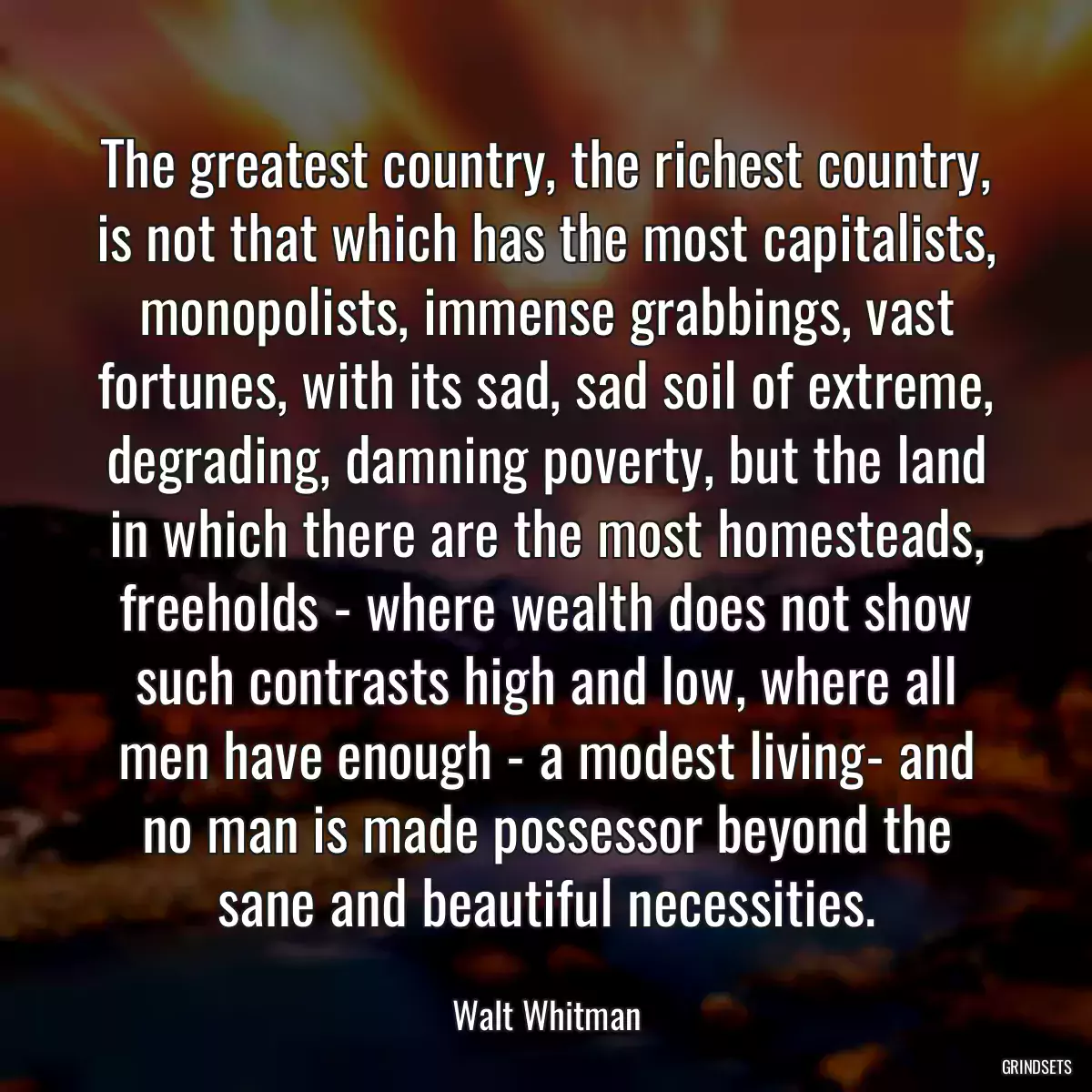 The greatest country, the richest country, is not that which has the most capitalists, monopolists, immense grabbings, vast fortunes, with its sad, sad soil of extreme, degrading, damning poverty, but the land in which there are the most homesteads, freeholds - where wealth does not show such contrasts high and low, where all men have enough - a modest living- and no man is made possessor beyond the sane and beautiful necessities.