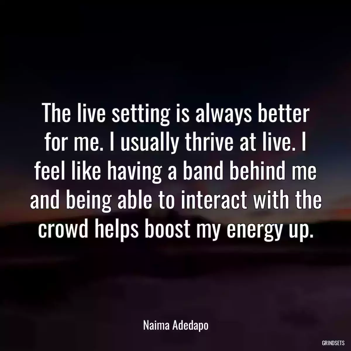 The live setting is always better for me. I usually thrive at live. I feel like having a band behind me and being able to interact with the crowd helps boost my energy up.