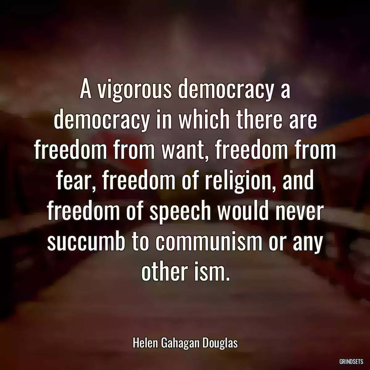 A vigorous democracy a democracy in which there are freedom from want, freedom from fear, freedom of religion, and freedom of speech would never succumb to communism or any other ism.