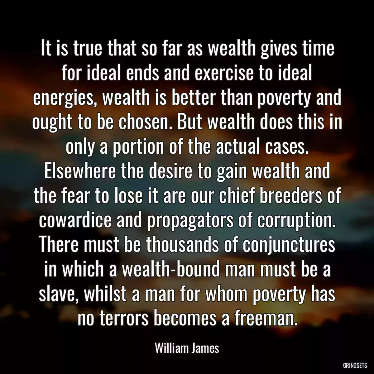 It is true that so far as wealth gives time for ideal ends and exercise to ideal energies, wealth is better than poverty and ought to be chosen. But wealth does this in only a portion of the actual cases. Elsewhere the desire to gain wealth and the fear to lose it are our chief breeders of cowardice and propagators of corruption. There must be thousands of conjunctures in which a wealth-bound man must be a slave, whilst a man for whom poverty has no terrors becomes a freeman.