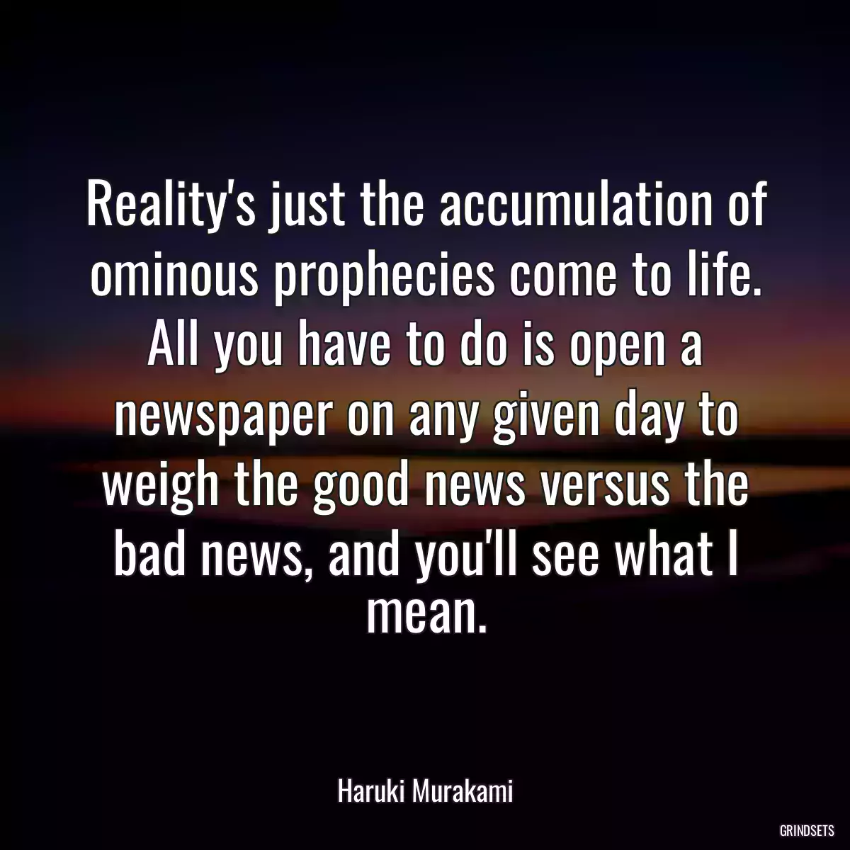 Reality\'s just the accumulation of ominous prophecies come to life. All you have to do is open a newspaper on any given day to weigh the good news versus the bad news, and you\'ll see what I mean.