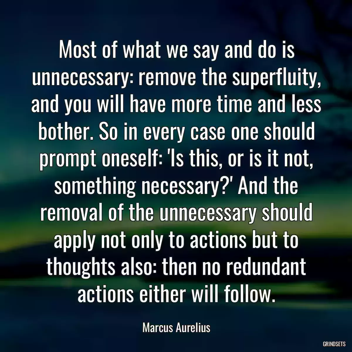 Most of what we say and do is unnecessary: remove the superfluity, and you will have more time and less bother. So in every case one should prompt oneself: \'Is this, or is it not, something necessary?\' And the removal of the unnecessary should apply not only to actions but to thoughts also: then no redundant actions either will follow.