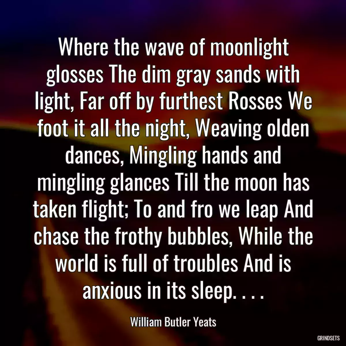 Where the wave of moonlight glosses The dim gray sands with light, Far off by furthest Rosses We foot it all the night, Weaving olden dances, Mingling hands and mingling glances Till the moon has taken flight; To and fro we leap And chase the frothy bubbles, While the world is full of troubles And is anxious in its sleep. . . .