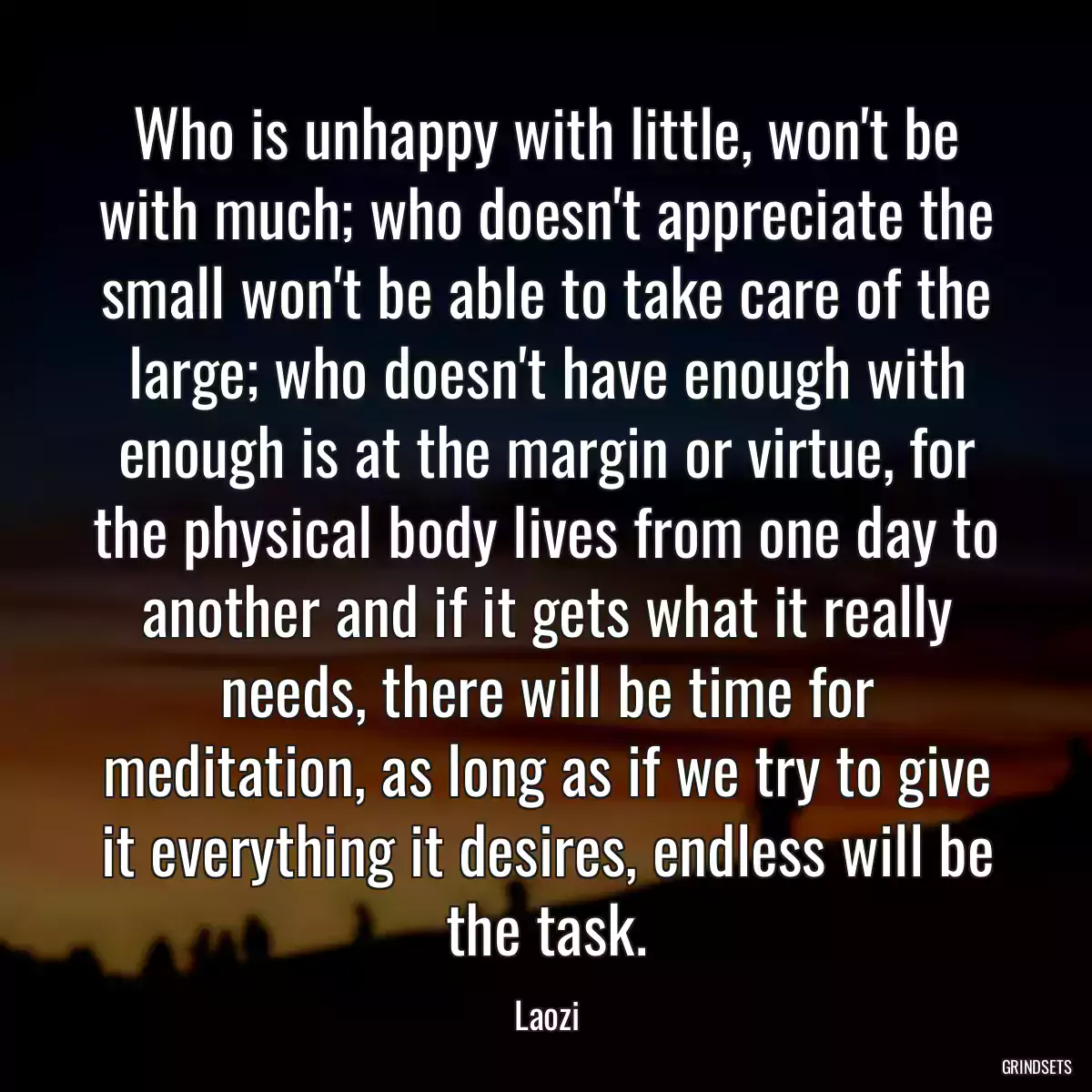 Who is unhappy with little, won\'t be with much; who doesn\'t appreciate the small won\'t be able to take care of the large; who doesn\'t have enough with enough is at the margin or virtue, for the physical body lives from one day to another and if it gets what it really needs, there will be time for meditation, as long as if we try to give it everything it desires, endless will be the task.