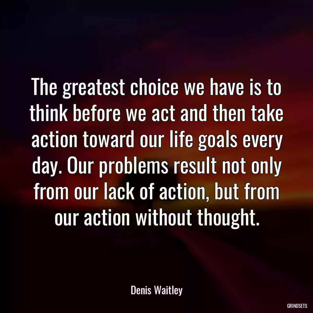 The greatest choice we have is to think before we act and then take action toward our life goals every day. Our problems result not only from our lack of action, but from our action without thought.