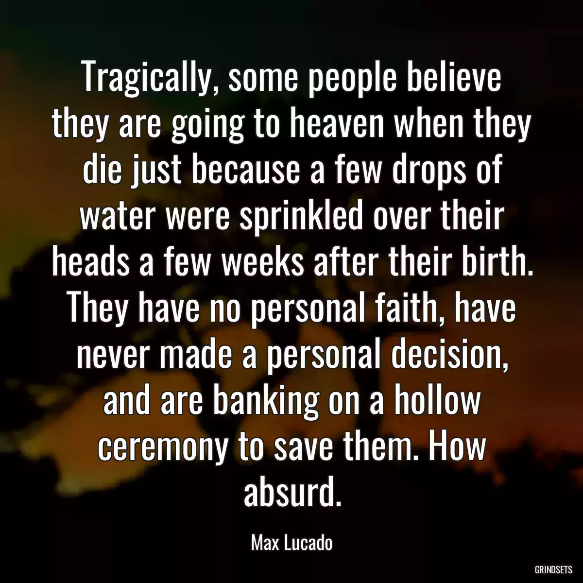 Tragically, some people believe they are going to heaven when they die just because a few drops of water were sprinkled over their heads a few weeks after their birth. They have no personal faith, have never made a personal decision, and are banking on a hollow ceremony to save them. How absurd.