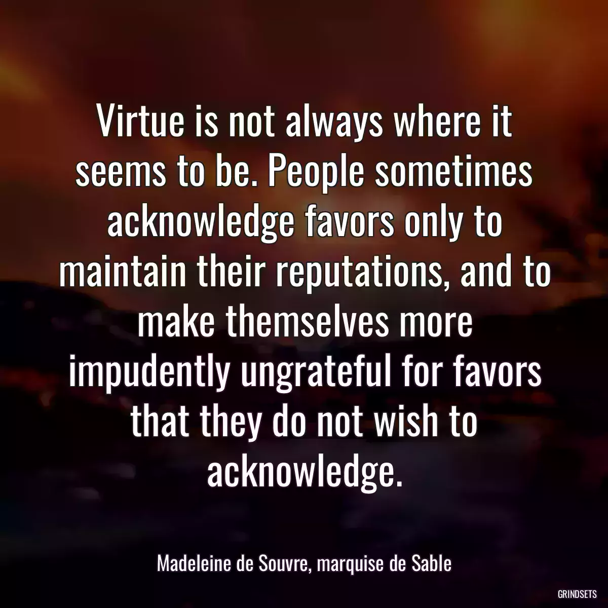 Virtue is not always where it seems to be. People sometimes acknowledge favors only to maintain their reputations, and to make themselves more impudently ungrateful for favors that they do not wish to acknowledge.