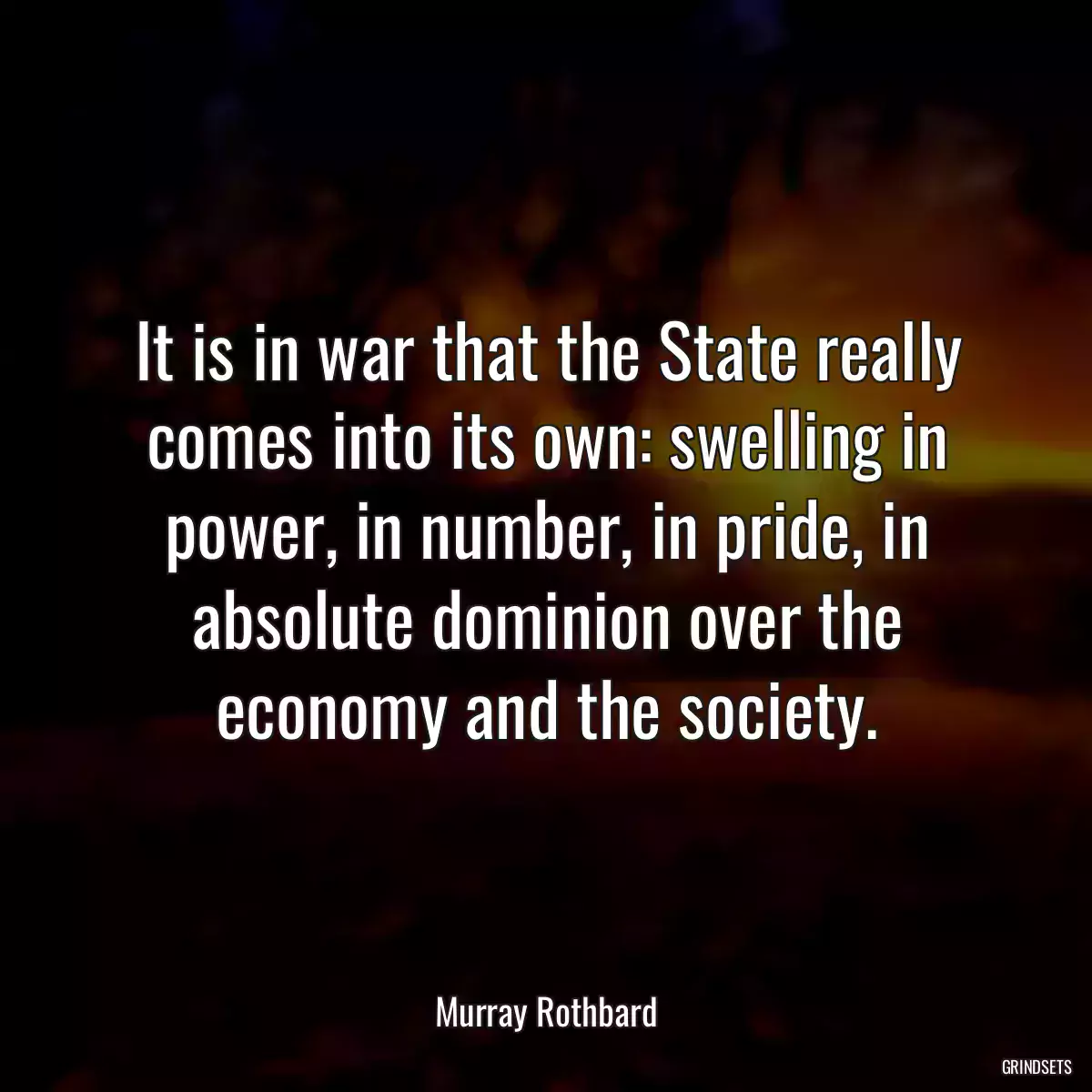 It is in war that the State really comes into its own: swelling in power, in number, in pride, in absolute dominion over the economy and the society.