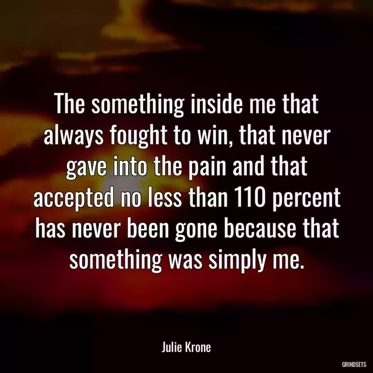 The something inside me that always fought to win, that never gave into the pain and that accepted no less than 110 percent has never been gone because that something was simply me.