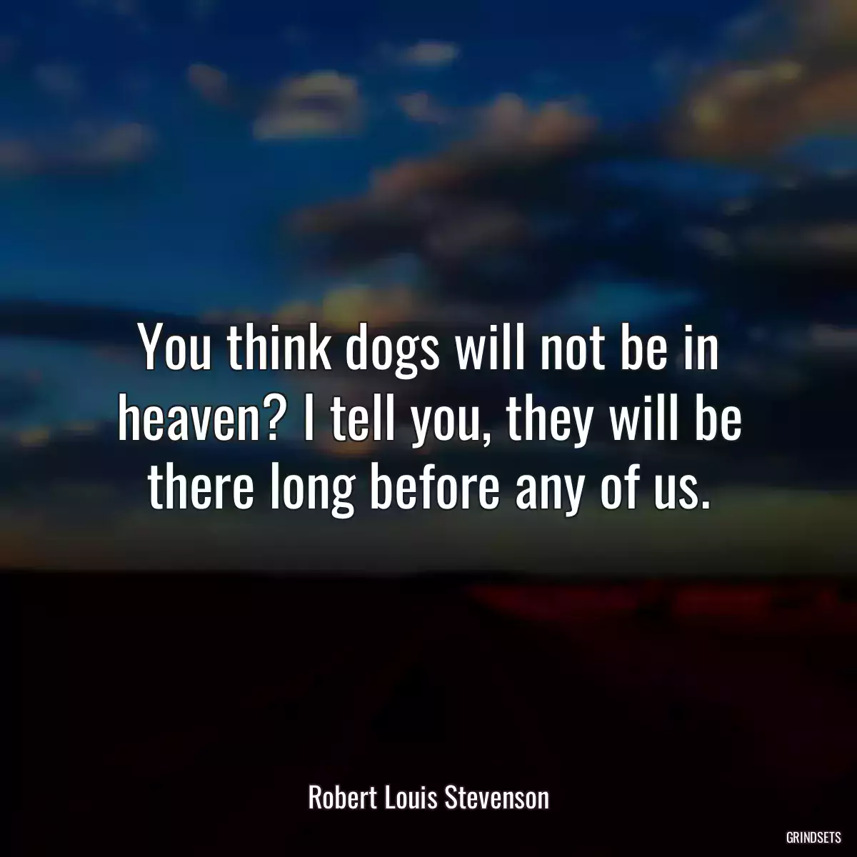 You think dogs will not be in heaven? I tell you, they will be there long before any of us.