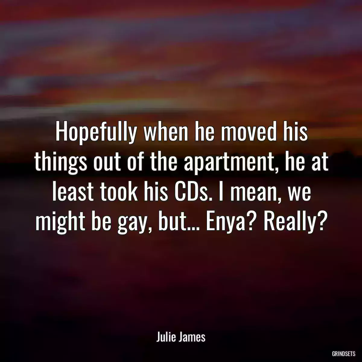 Hopefully when he moved his things out of the apartment, he at least took his CDs. I mean, we might be gay, but… Enya? Really?