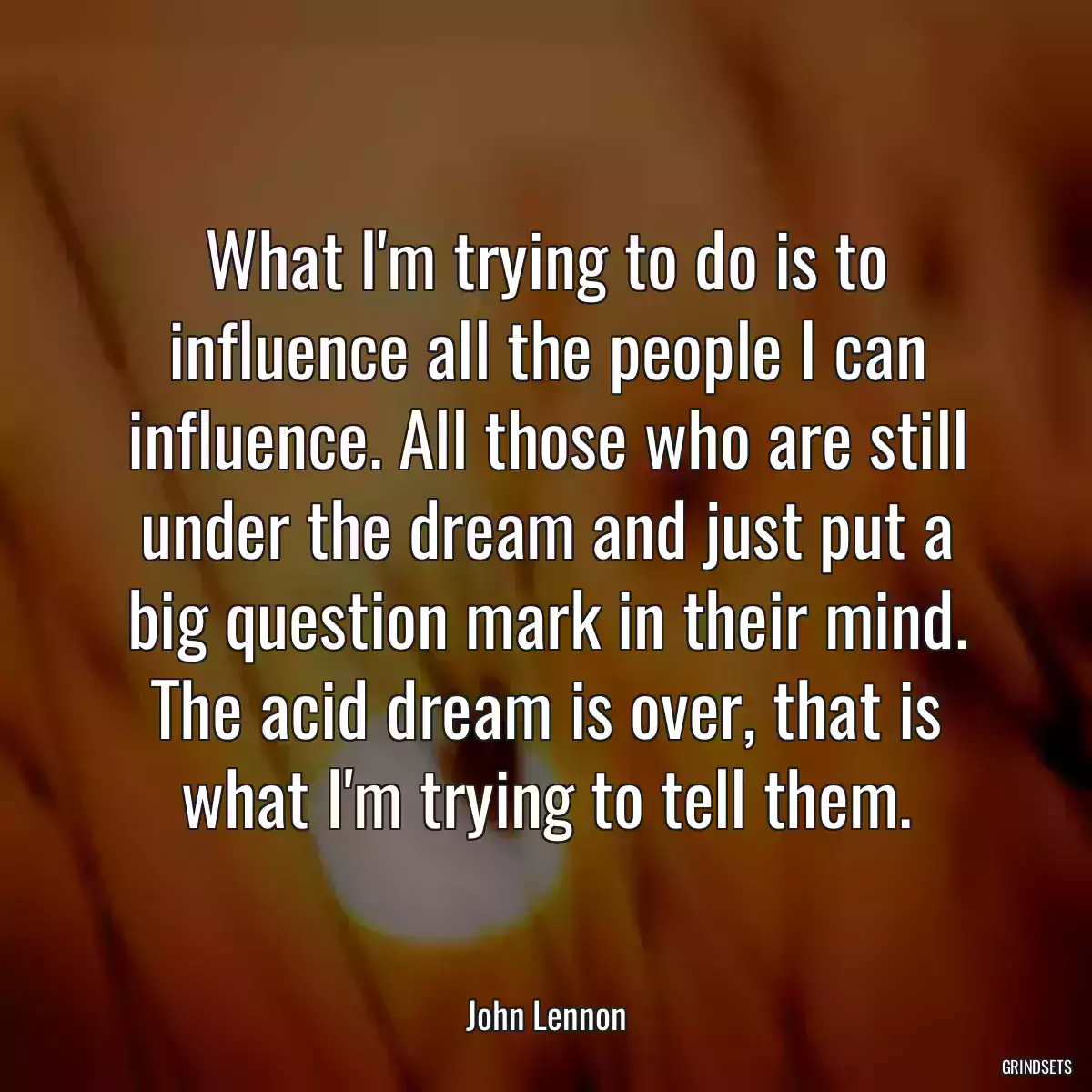 What I\'m trying to do is to influence all the people I can influence. All those who are still under the dream and just put a big question mark in their mind. The acid dream is over, that is what I\'m trying to tell them.