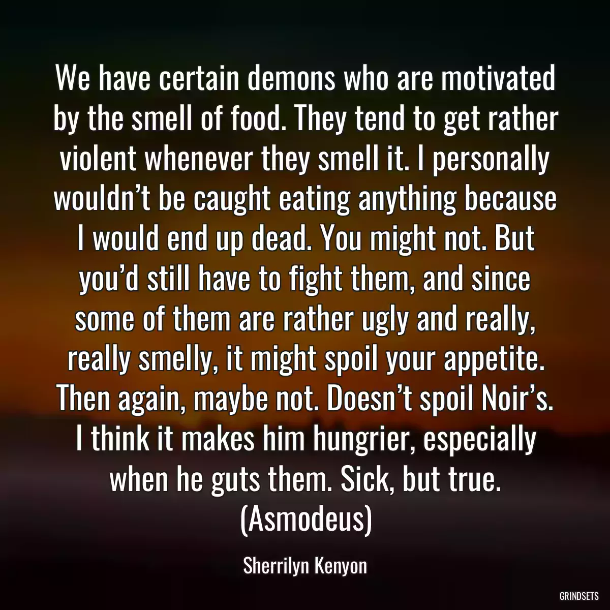 We have certain demons who are motivated by the smell of food. They tend to get rather violent whenever they smell it. I personally wouldn’t be caught eating anything because I would end up dead. You might not. But you’d still have to fight them, and since some of them are rather ugly and really, really smelly, it might spoil your appetite. Then again, maybe not. Doesn’t spoil Noir’s. I think it makes him hungrier, especially when he guts them. Sick, but true. (Asmodeus)