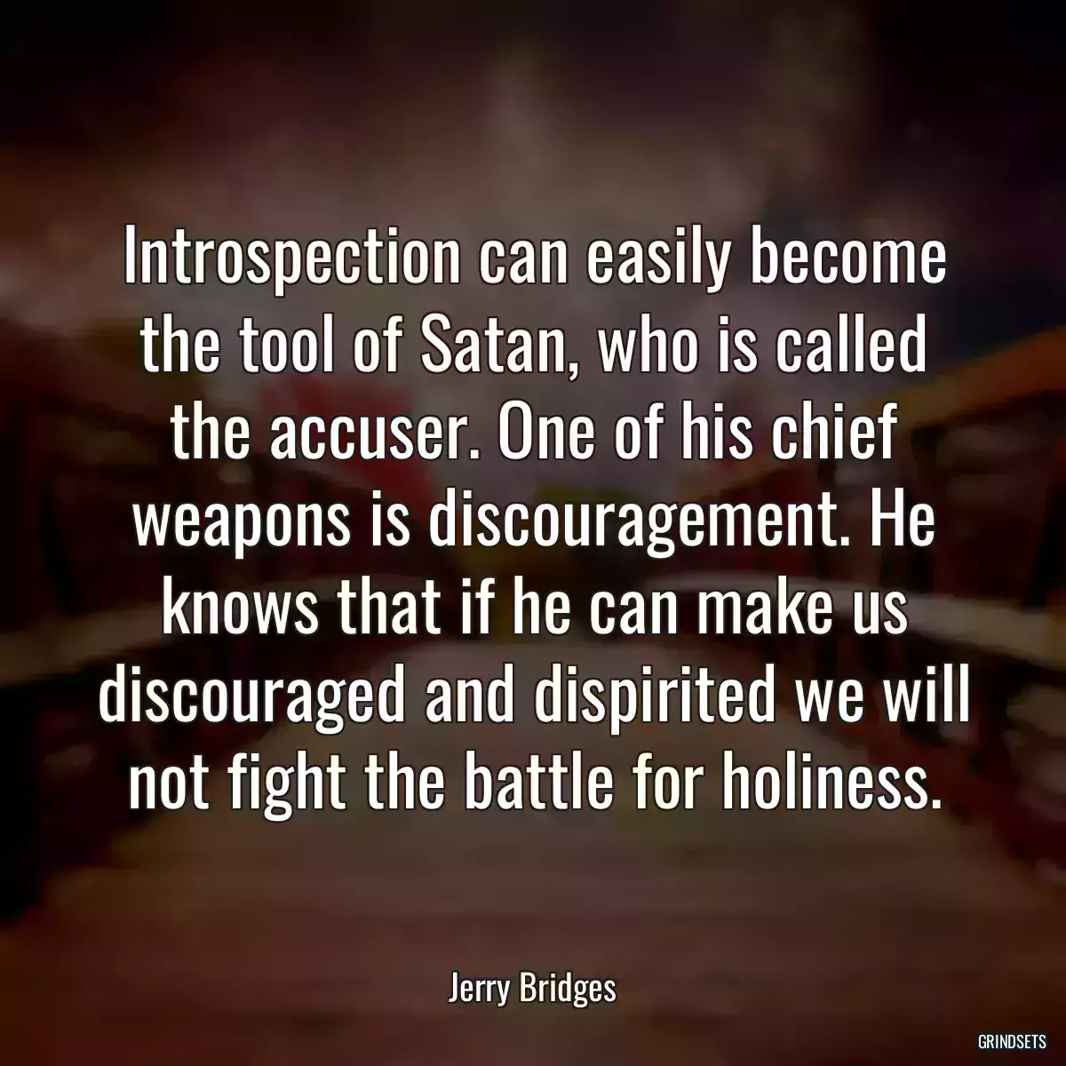 Introspection can easily become the tool of Satan, who is called the accuser. One of his chief weapons is discouragement. He knows that if he can make us discouraged and dispirited we will not fight the battle for holiness.