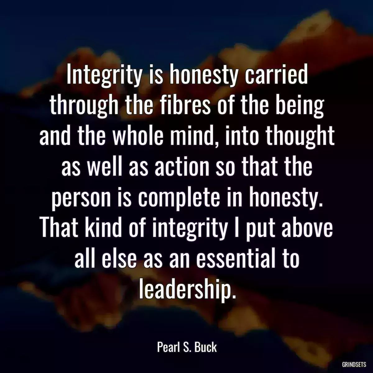 Integrity is honesty carried through the fibres of the being and the whole mind, into thought as well as action so that the person is complete in honesty. That kind of integrity I put above all else as an essential to leadership.